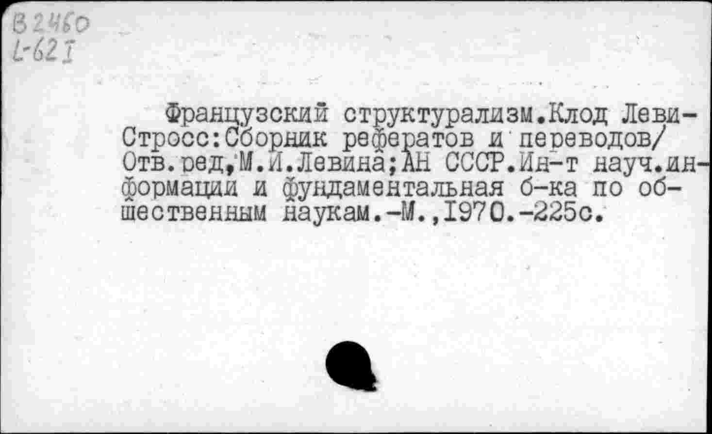 ﻿&2ИС0
№
Французский структурализм.Клод Леви-Стросс: Сборник рефератов и переводов/ Отв. ред,И.И.Левина;АН СССР.Ин-т науч.ин формации и фундаментальная б-ка по общественным наукам.-М.,1970.-225с.